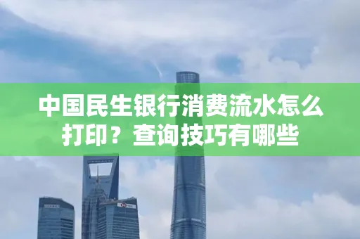 中国民生银行消费流水怎么打印?查询技巧有哪些