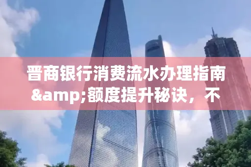 晋商银行消费流水办理指南&额度提升秘诀,不懂这些你可能吃大亏!