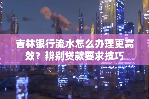 吉林银行流水怎么办理更高效?辨别贷款要求技巧